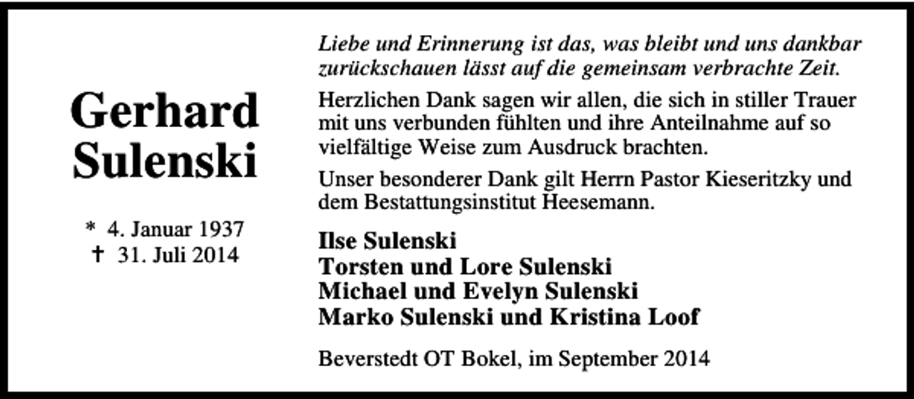 <p>Gerhard<br />Sulenski<br />* 4. Januar 1937<br />31. Juli 2014</p><p>Liebe und Erinnerung ist das, was bleibt und uns dankbar<br />zurückschauen lässt auf die gemeinsam verbrachte Zeit.<br />Herzlichen Dank sagen wir allen, die sich in stiller Trauer<br />mit uns verbunden fühlten und ihre Anteilnahme auf so<br />vielfältige Weise zum Ausdruck brachten.<br />Unser besonderer Dank gilt Herrn Pastor Kieseritzky und<br />dem Bestattungsinstitut Heesemann.</p><p>Ilse Sulenski<br />Torsten und Lore Sulenski<br />Michael und Evelyn Sulenski<br />Marko Sulenski und Kristina Loof<br />Beverstedt OT Bokel, im September 2014</p>