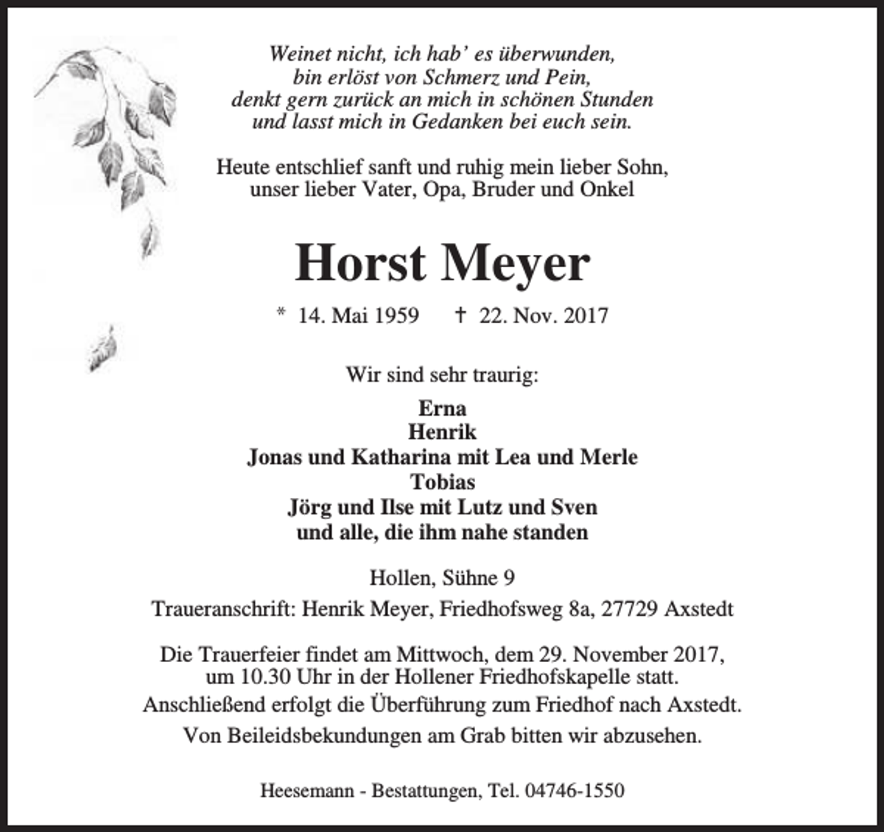 <p>Weinet nicht, ich hab’ es überwunden,<br />bin erlöst von Schmerz und Pein,<br />denkt gern zurück an mich in schönen Stunden<br />und lasst mich in Gedanken bei euch sein.<br />Heute entschlief sanft und ruhig mein lieber Sohn,<br />unser lieber Vater, Opa, Bruder und Onkel</p><p>Horst Meyer<br />* 14. Mai 1959</p><p>B 22. Nov. 2017</p><p>Wir sind sehr traurig:<br />Erna<br />Henrik<br />Jonas und Katharina mit Lea und Merle<br />Tobias<br />Jörg und Ilse mit Lutz und Sven<br />und alle, die ihm nahe standen<br />Hollen, Sühne 9<br />Traueranschrift: Henrik Meyer, Friedhofsweg 8a, 27729 Axstedt<br />Die Trauerfeier findet am Mittwoch, dem 29. November 2017,<br />um 10.30 Uhr in der Hollener Friedhofskapelle statt.<br />Anschließend erfolgt die Überführung zum Friedhof nach Axstedt.<br />Von Beileidsbekundungen am Grab bitten wir abzusehen.<br />Heesemann - Bestattungen, Tel. 04746-1550</p>