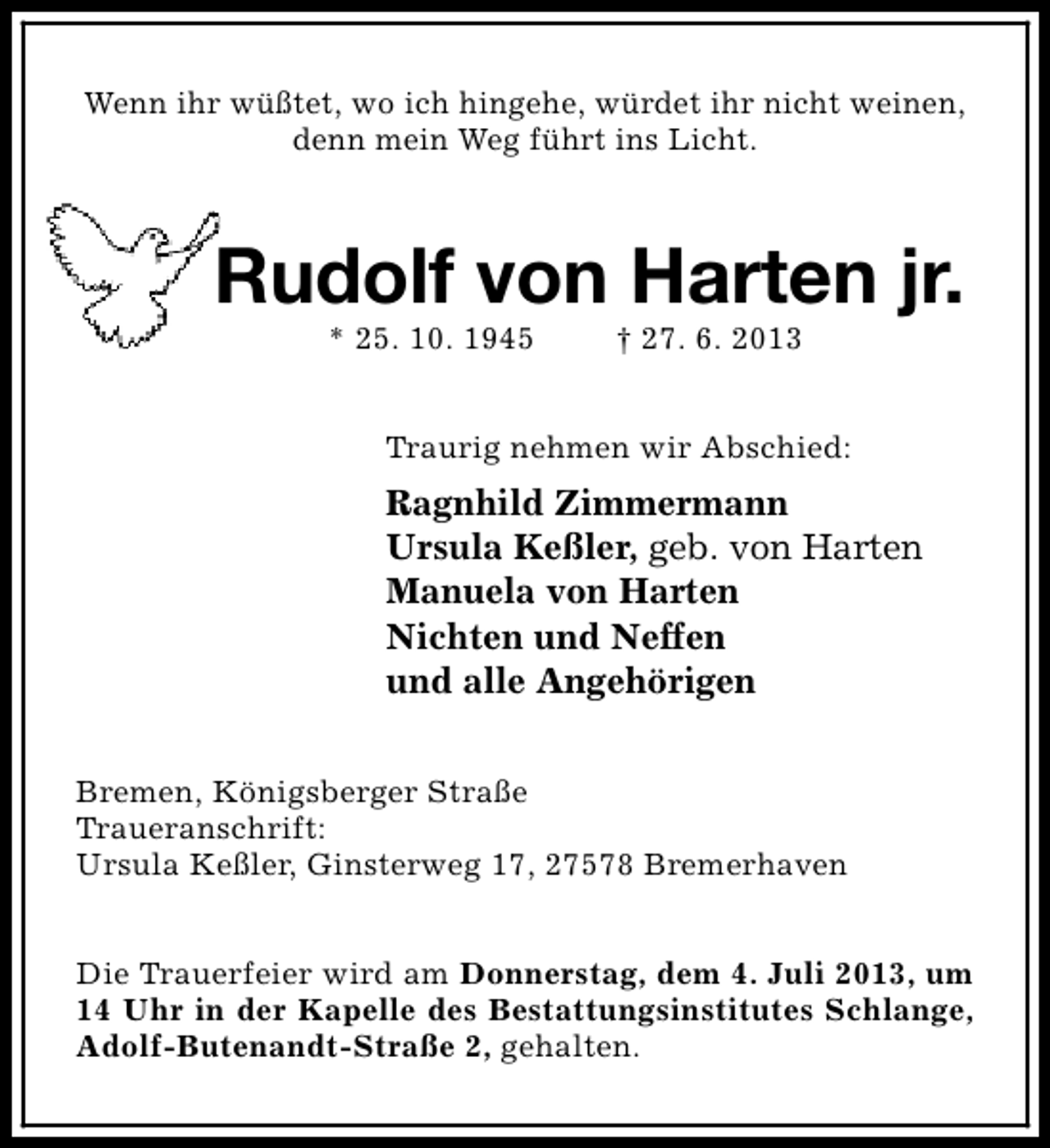 <p>Wenn ihr wüßtet, wo ich hingehe, würdet ihr nicht weinen,<br />denn mein Weg führt ins Licht.</p>
<p>Rudolf von Harten jr.<br />* 25. 10. 1945</p>
<p>† 27. 6. 2013</p>
<p>Traurig nehmen wir Abschied:</p>
<p>Ragnhild Zimmermann<br />Ursula Keßler, geb. von Harten<br />Manuela von Harten<br />Nichten und Neffen<br />und alle Angehörigen<br />Bremen, Königsberger Straße<br />Traueranschrift:<br />Ursula Keßler, Ginsterweg 17, 27578 Bremerhaven<br />Die Trauerfeier wird am Donnerstag, dem 4. Juli 2013, um<br />14 Uhr in der Kapelle des Bestattungsinstitutes Schlange,<br />Adolf-Butenandt-Straße 2, gehalten.</p>