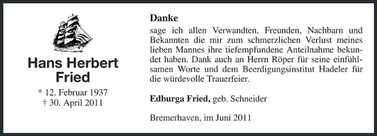 <p>Danke<br />sage ich allen Verwandten, Freunden, Nachbarn und Bekannten die mir zum schmerzlichen Verlust meines lieben Mannes ihre tiefempfundene Anteilnahme bekundet haben. Dank auch an Herrn Röper für seine einfühlsamen Worte und dem Beerdigungsinstitut Hadeler für die würdevolle Trauerfeier. Edburga Fried, geb. Schneider Bremerhaven, im Juni 2011</p><p>Hans Herbert Fried<br />* 12. Februar 1937 † 30. April 2011</p>