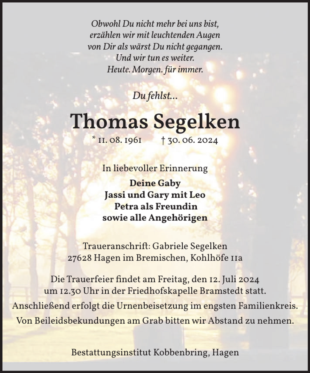 <p>Obwohl Du nicht mehr bei uns bist,<br />erzählen wir mit leuchtenden Augen<br />von Dir als wärst Du nicht gegangen.<br />Und wir tun es weiter.<br />Heute. Morgen. für immer.</p><p>Du fehlst...</p><p>Thomas Segelken<br />* 11. 08. 1961</p><p>† 30. 06. 2024</p><p>In liebevoller Erinnerung<br />Deine Gaby<br />Jassi und Gary mit Leo<br />Petra als Freundin<br />sowie alle Angehörigen<br />Traueranschrift: Gabriele Segelken<br />27628 Hagen im Bremischen, Kohlhöfe 11a<br />Die Trauerfeier findet am Freitag, den 12. Juli 2024<br />um 12.30 Uhr in der Friedhofskapelle Bramstedt statt.<br />Anschließend erfolgt die Urnenbeisetzung im engsten Familienkreis.<br />Von Beileidsbekundungen am Grab bitten wir Abstand zu nehmen.<br />Bestattungsinstitut Kobbenbring, Hagen</p>