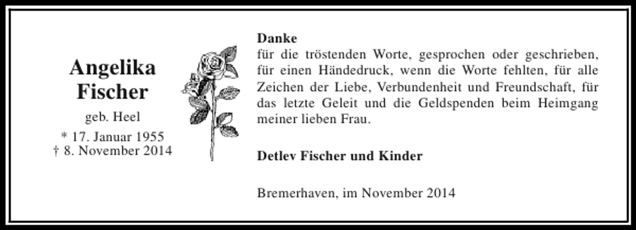 <p>Angelika<br />Fischer<br />geb. Heel<br />* 17. Januar 1955<br />† 8. November 2014</p><p>Danke<br />für die tröstenden Worte, gesprochen oder geschrieben,<br />für einen Händedruck, wenn die Worte fehlten, für alle<br />Zeichen der Liebe, Verbundenheit und Freundschaft, für<br />das letzte Geleit und die Geldspenden beim Heimgang<br />meiner lieben Frau.<br />Detlev Fischer und Kinder<br />Bremerhaven, im November 2014</p>