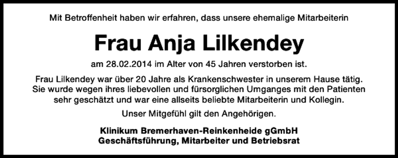 <p>Mit Betroffenheit haben wir erfahren, dass unsere ehemalige Mitarbeiterin</p><p>Frau Anja Lilkendey<br />am 28.02.2014 im Alter von 45 Jahren verstorben ist.<br />Frau Lilkendey war über 20 Jahre als Krankenschwester in unserem Hause tätig.<br />Sie wurde wegen ihres liebevollen und fürsorglichen Umganges mit den Patienten<br />sehr geschätzt und war eine allseits beliebte Mitarbeiterin und Kollegin.<br />Unser Mitgefühl gilt den Angehörigen.<br />Klinikum Bremerhaven-Reinkenheide gGmbH<br />Geschäftsführung, Mitarbeiter und Betriebsrat</p>