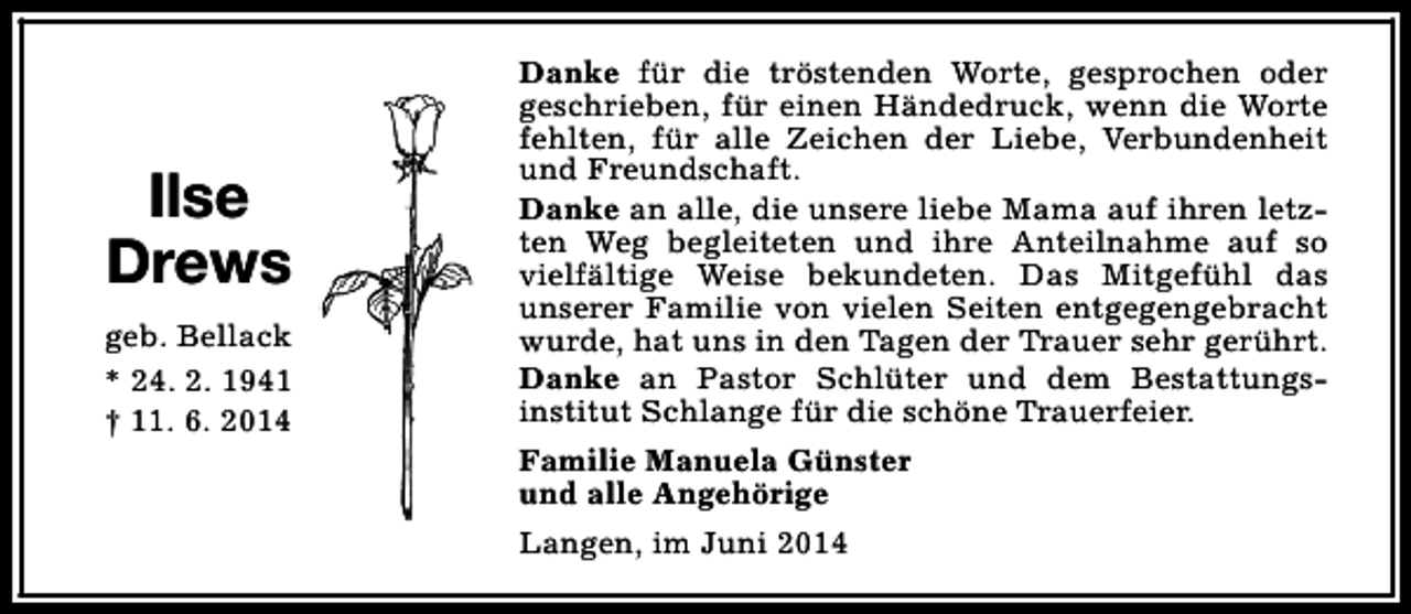 <p>Ilse<br />Drews<br />geb. Bellack<br />* 24. 2. 1941<br />† 11. 6. 2014</p><p>Danke für die tröstenden Worte, gesprochen oder<br />geschrieben, für einen Händedruck, wenn die Worte<br />fehlten, für alle Zeichen der Liebe, Verbundenheit<br />und Freundschaft.<br />Danke an alle, die unsere liebe Mama auf ihren letzten Weg begleiteten und ihre Anteilnahme auf so<br />vielfältige Weise bekundeten. Das Mitgefühl das<br />unserer Familie von vielen Seiten entgegengebracht<br />wurde, hat uns in den Tagen der Trauer sehr gerührt.<br />Danke an Pastor Schlüter und dem Bestattungsinstitut Schlange für die schöne Trauerfeier.<br />Familie Manuela Günster<br />und alle Angehörige<br />Langen, im Juni 2014</p>