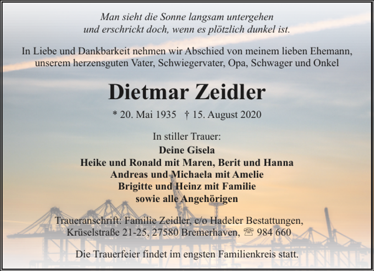 <p>Man sieht die Sonne langsam untergehen<br />und erschrickt doch, wenn es plötzlich dunkel ist.<br />In Liebe und Dankbarkeit nehmen wir Abschied von meinem lieben Ehemann,<br />unserem herzensguten Vater, Schwiegervater, Opa, Schwager und Onkel</p><p>Dietmar Zeidler<br />* 20. Mai 1935 † 15. August 2020<br />In stiller Trauer:<br />Deine Gisela<br />Heike und Ronald mit Maren, Berit und Hanna<br />Andreas und Michaela mit Amelie<br />Brigitte und Heinz mit Familie<br />sowie alle Angehörigen<br />Traueranschrift: Familie Zeidler, c/o Hadeler Bestattungen,<br />Krüselstraße 21-25, 27580 Bremerhaven, ' 984 660<br />Die Trauerfeier findet im engsten Familienkreis statt.</p>
