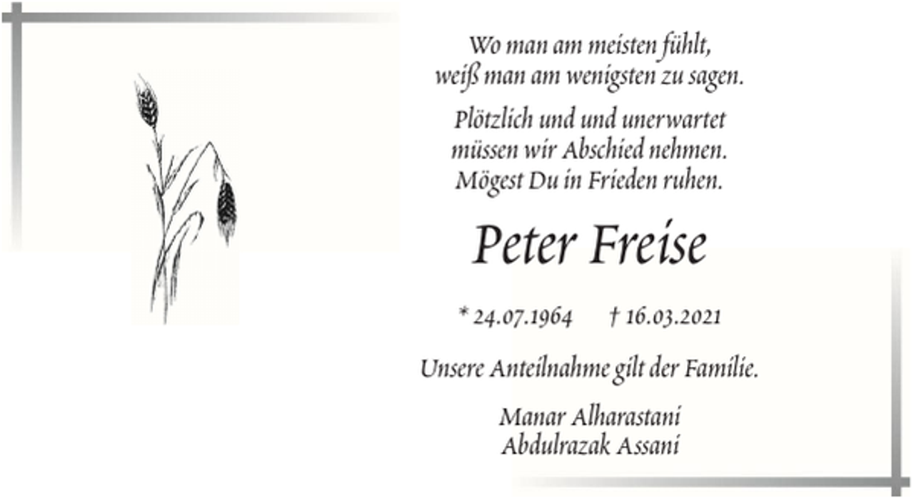 <p>Wo man am meisten fühlt,<br />weiß man am wenigsten zu sagen.<br />Plötzlich und und unerwartet<br />müssen wir Abschied nehmen.<br />Mögest Du in Frieden ruhen.</p><p>Peter Freise<br />* 24.07.1964</p><p>† 16.03.2021</p><p>Unsere Anteilnahme gilt der Familie.<br />Manar Alharastani<br />Abdulrazak Assani</p>