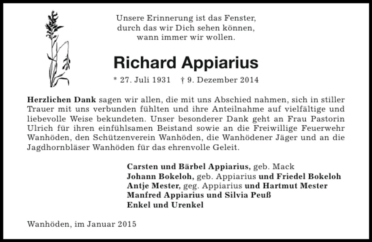 <p>Unsere Erinnerung ist das Fenster,<br />durch das wir Dich sehen können,<br />wann immer wir wollen.</p><p>Richard Appiarius<br />* 27. Juli 1931</p><p>† 9. Dezember 2014</p><p>Herzlichen Dank sagen wir allen, die mit uns Abschied nahmen, sich in stiller<br />Trauer mit uns verbunden fühlten und ihre Anteilnahme auf vielfältige und<br />liebevolle Weise bekundeten. Unser besonderer Dank geht an Frau Pastorin<br />Ulrich für ihren einfühlsamen Beistand sowie an die Freiwillige Feuerwehr<br />Wanhöden, den Schützenverein Wanhöden, die Wanhödener Jäger und an die<br />Jagdhornbläser Wanhöden für das ehrenvolle Geleit.<br />Carsten und Bärbel Appiarius, geb. Mack<br />Johann Bokeloh, geb. Appiarius und Friedel Bokeloh<br />Antje Mester, geg. Appiarius und Hartmut Mester<br />Manfred Appiarius und Silvia Peuß<br />Enkel und Urenkel<br />Wanhöden, im Januar 2015</p>