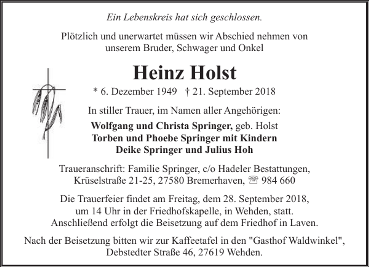 <p>Ein Lebenskreis hat sich geschlossen.<br />Plötzlich und unerwartet müssen wir Abschied nehmen von<br />unserem Bruder, Schwager und Onkel</p><p>Heinz Holst</p><p>* 6. Dezember 1949 † 21. September 2018<br />In stiller Trauer, im Namen aller Angehörigen:<br />Wolfgang und Christa Springer, geb. Holst<br />Torben und Phoebe Springer mit Kindern<br />Deike Springer und Julius Hoh<br />Traueranschrift: Familie Springer, c/o Hadeler Bestattungen,<br />Krüselstraße 21-25, 27580 Bremerhaven, ' 984 660<br />Die Trauerfeier findet am Freitag, dem 28. September 2018,<br />um 14 Uhr in der Friedhofskapelle, in Wehden, statt.<br />Anschließend erfolgt die Beisetzung auf dem Friedhof in Laven.<br />Nach der Beisetzung bitten wir zur Kaffeetafel in den "Gasthof Waldwinkel",<br />Debstedter Straße 46, 27619 Wehden.</p>