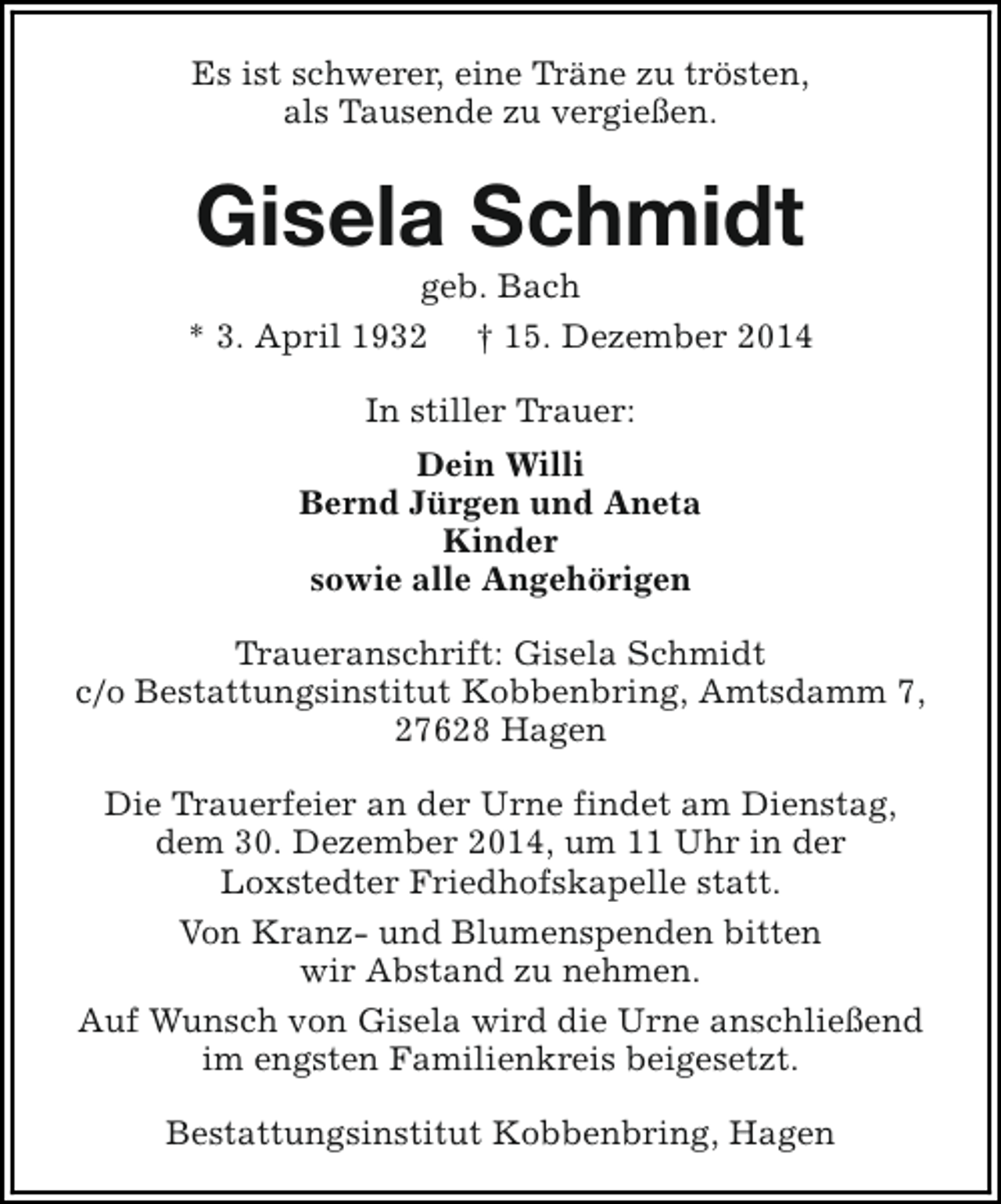 <p>Es ist schwerer, eine Träne zu trösten,<br />als Tausende zu vergießen.</p><p>Gisela Schmidt</p><p>geb. Bach<br />* 3. April 1932 † 15. Dezember 2014<br />In stiller Trauer:<br />Dein Willi<br />Bernd Jürgen und Aneta<br />Kinder<br />sowie alle Angehörigen<br />Traueranschrift: Gisela Schmidt<br />c/o Bestattungsinstitut Kobbenbring, Amtsdamm 7,<br />27628 Hagen<br />Die Trauerfeier an der Urne findet am Dienstag,<br />dem 30. Dezember 2014, um 11 Uhr in der<br />Loxstedter Friedhofskapelle statt.<br />Von Kranz- und Blumenspenden bitten<br />wir Abstand zu nehmen.<br />Auf Wunsch von Gisela wird die Urne anschließend<br />im engsten Familienkreis beigesetzt.<br />Bestattungsinstitut Kobbenbring, Hagen</p>