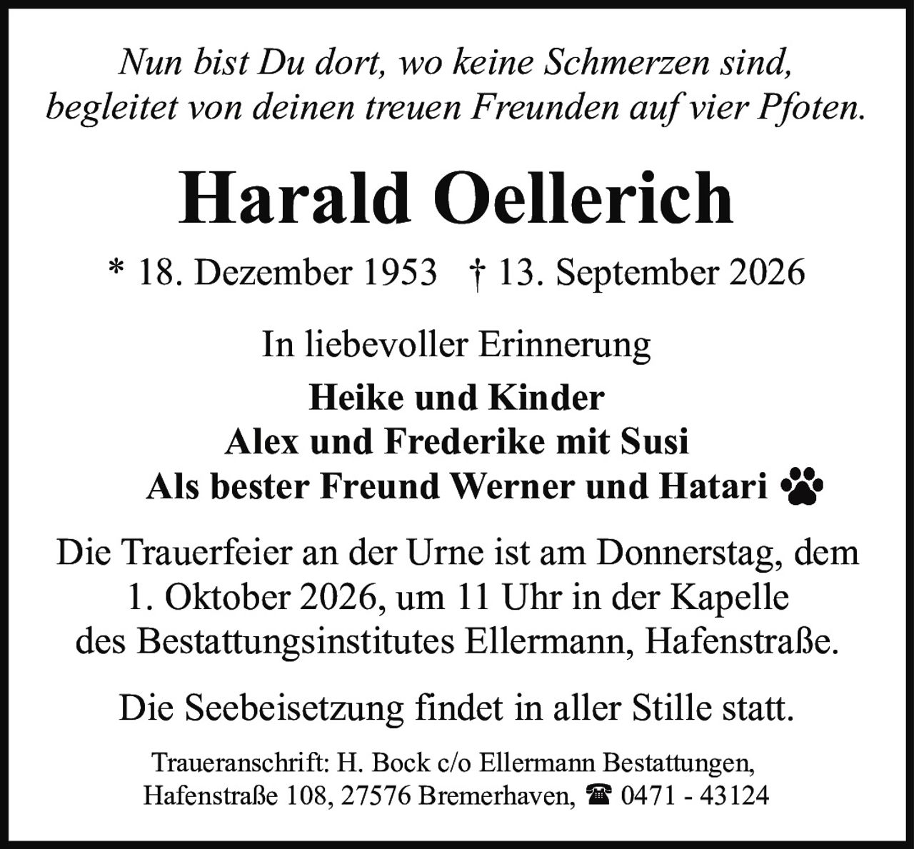 <p><i>Nun bist Du dort, wo keine Schmerzen sind,<br>begleitet von deinen treuen Freunden auf vier Pfoten.</i></p><p><strong>In liebevoller Erinnerung</strong></p><p>Heike und Kinder<br>Alex und Frederike mit Susi<br>Als bester Freund Werner und Hatari</p><p>Die Trauerfeier an der Urne ist am Donnerstag, dem 1. Oktober 2026, um 11 Uhr in der Kapelle des Bestattungsinstitutes Ellermann, Hafenstraße.</p><p>Die Seebeisetzung findet in aller Stille statt.</p><p>Traueranschrift: H. Bock c/o Ellermann Bestattungen, Hafenstraße 108, 27576 Bremerhaven, ☎ 0471 - 43124</p>