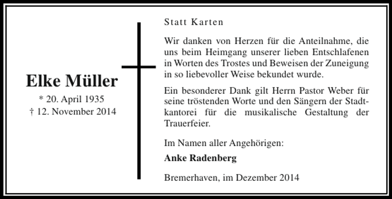 <p>Statt Karten</p><p>Elke Müller<br />* 20. April 1935<br />† 12. November 2014</p><p>Wir danken von Herzen für die Anteilnahme, die<br />uns beim Heimgang unserer lieben Entschlafenen<br />in Worten des Trostes und Beweisen der Zuneigung<br />in so liebevoller Weise bekundet wurde.<br />Ein besonderer Dank gilt Herrn Pastor Weber für<br />seine tröstenden Worte und den Sängern der Stadtkantorei für die musikalische Gestaltung der<br />Trauerfeier.<br />Im Namen aller Angehörigen:<br />Anke Radenberg<br />Bremerhaven, im Dezember 2014</p>