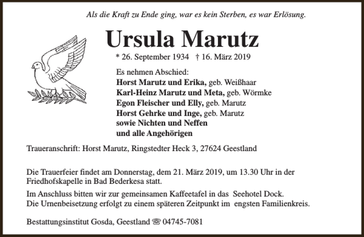 <p>Als die Kraft zu Ende ging, war es kein Sterben, es war Erlösung.</p><p>Ursula Marutz<br />* 26. September 1934 † 16. März 2019</p><p>Es nehmen Abschied:<br />Horst Marutz und Erika, geb. Weißhaar<br />Karl-Heinz Marutz und Meta, geb. Wörmke<br />Egon Fleischer und Elly, geb. Marutz<br />Horst Gehrke und Inge, geb. Marutz<br />sowie Nichten und Neffen<br />und alle Angehörigen<br />Traueranschrift: Horst Marutz, Ringstedter Heck 3, 27624 Geestland<br />Die Trauerfeier findet am Donnerstag, dem 21. März 2019, um 13.30 Uhr in der<br />Friedhofskapelle in Bad Bederkesa statt.<br />Im Anschluss bitten wir zur gemeinsamen Kaffeetafel in das Seehotel Dock.<br />Die Urnenbeisetzung erfolgt zu einem späteren Zeitpunkt im engsten Familienkreis.<br />Bestattungsinstitut Gosda, Geestland s 04745-7081</p>