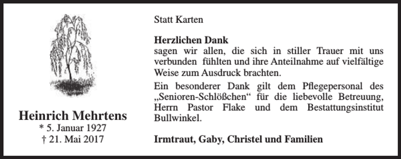 <p>Statt Karten</p><p>Heinrich Mehrtens<br />* 5. Januar 1927<br />† 21. Mai 2017</p><p>Herzlichen Dank<br />sagen wir allen, die sich in stiller Trauer mit uns<br />verbunden fühlten und ihre Anteilnahme auf vielfältige<br />Weise zum Ausdruck brachten.<br />Ein besonderer Dank gilt dem Pflegepersonal des<br />„Senioren-Schlößchen“ für die liebevolle Betreuung,<br />Herrn Pastor Flake und dem Bestattungsinstitut<br />Bullwinkel.<br />Irmtraut, Gaby, Christel und Familien</p>