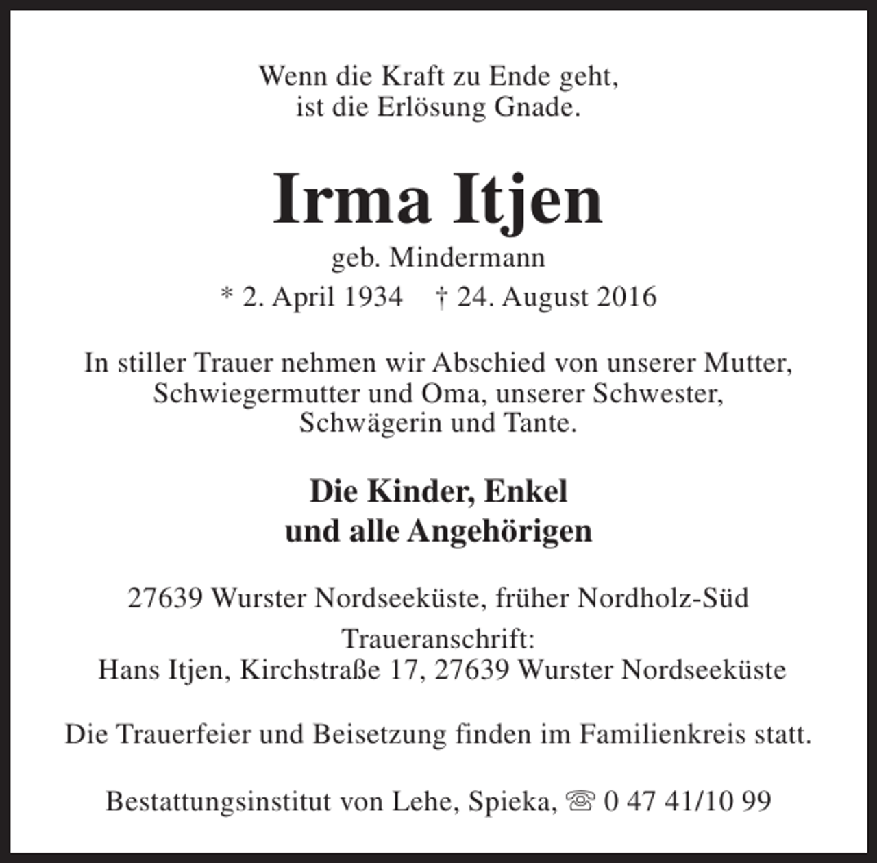 <p>Wenn die Kraft zu Ende geht,<br />ist die Erlösung Gnade.</p><p>Irma Itjen</p><p>geb. Mindermann<br />* 2. April 1934 † 24. August 2016<br />In stiller Trauer nehmen wir Abschied von unserer Mutter,<br />Schwiegermutter und Oma, unserer Schwester,<br />Schwägerin und Tante.</p><p>Die Kinder, Enkel<br />und alle Angehörigen<br />27639 Wurster Nordseeküste, früher Nordholz-Süd<br />Traueranschrift:<br />Hans Itjen, Kirchstraße 17, 27639 Wurster Nordseeküste<br />Die Trauerfeier und Beisetzung finden im Familienkreis statt.<br />Bestattungsinstitut von Lehe, Spieka, s 0 47 41/10 99</p>