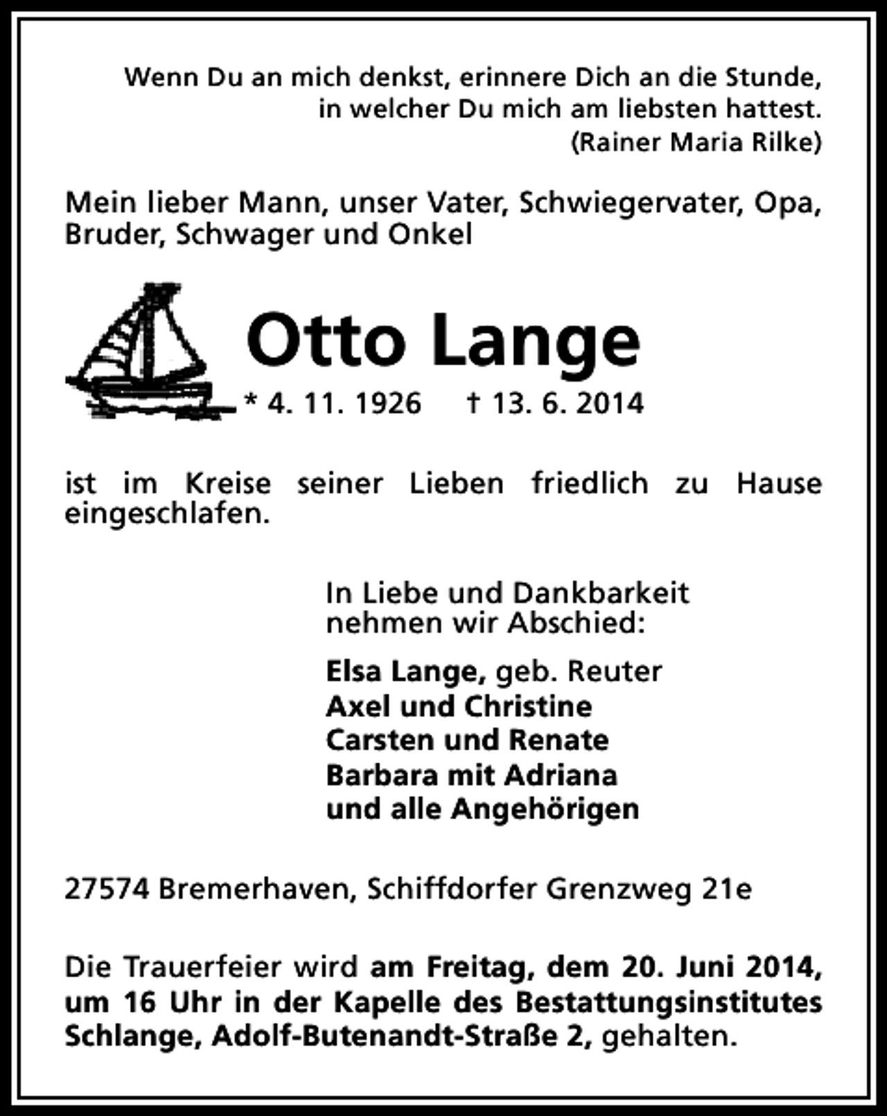 <p>Wenn Du an mich denkst, erinnere Dich an die Stunde,<br />in welcher Du mich am liebsten hattest.<br />(Rainer Maria Rilke)</p><p>Mein lieber Mann, unser Vater, Schwiegervater, Opa,<br />Bruder, Schwager und Onkel</p><p>Otto Lange</p><p>* 4. 11. 1926</p><p>† 13. 6. 2014</p><p>ist im Kreise seiner Lieben friedlich zu Hause<br />eingeschlafen.<br />In Liebe und Dankbarkeit<br />nehmen wir Abschied:<br />Elsa Lange, geb. Reuter<br />Axel und Christine<br />Carsten und Renate<br />Barbara mit Adriana<br />und alle Angehörigen<br />27574 Bremerhaven, Schiffdorfer Grenzweg 21e<br />Die Trauerfeier wird am Freitag, dem 20. Juni 2014,<br />um 16 Uhr in der Kapelle des Bestattungsinstitutes<br />Schlange, Adolf-Butenandt-Straße 2, gehalten.</p>