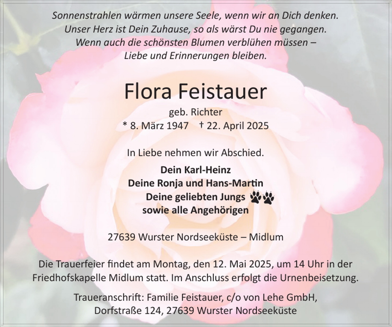 <p>Sonnenstrahlen wärmen unsere Seele, wenn wir an Dich denken.<br />Unser Herz ist Dein Zuhause, so als wärst Du nie gegangen.<br />Wenn auch die schönsten Blumen verblühen müssen –<br />Liebe und Erinnerungen bleiben.</p><p>Flora Feistauer</p><p>geb. Richter<br />* 8. März 1947 † 22. April 2025<br />In Liebe nehmen wir Abschied.<br />Dein Karl-Heinz<br />Deine Ronja und Hans-Martin<br />Deine geliebten Jungs<br />sowie alle Angehörigen<br />27639 Wurster Nordseeküste – Midlum<br />Die Trauerfeier findet am Montag, den 12. Mai 2025, um 14 Uhr in der<br />Friedhofskapelle Midlum statt. Im Anschluss erfolgt die Urnenbeisetzung.<br />Traueranschrift: Familie Feistauer, c/o von Lehe GmbH,<br />Dorfstraße 124, 27639 Wurster Nordseeküste</p>