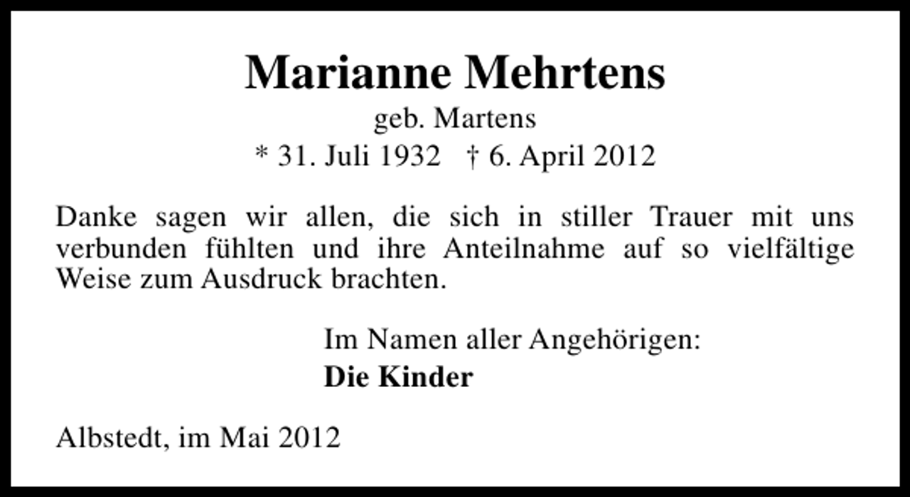<p>Marianne Mehrtens<br />geb. Martens<br />* 31. Juli 1932 † 6. April 2012</p><p>Danke sagen wir allen, die sich in stiller Trauer mit uns<br />verbunden fühlten und ihre Anteilnahme auf so vielfältige<br />Weise zum Ausdruck brachten.<br />Im Namen aller Angehörigen:<br />Die Kinder<br />Albstedt, im Mai 2012</p>