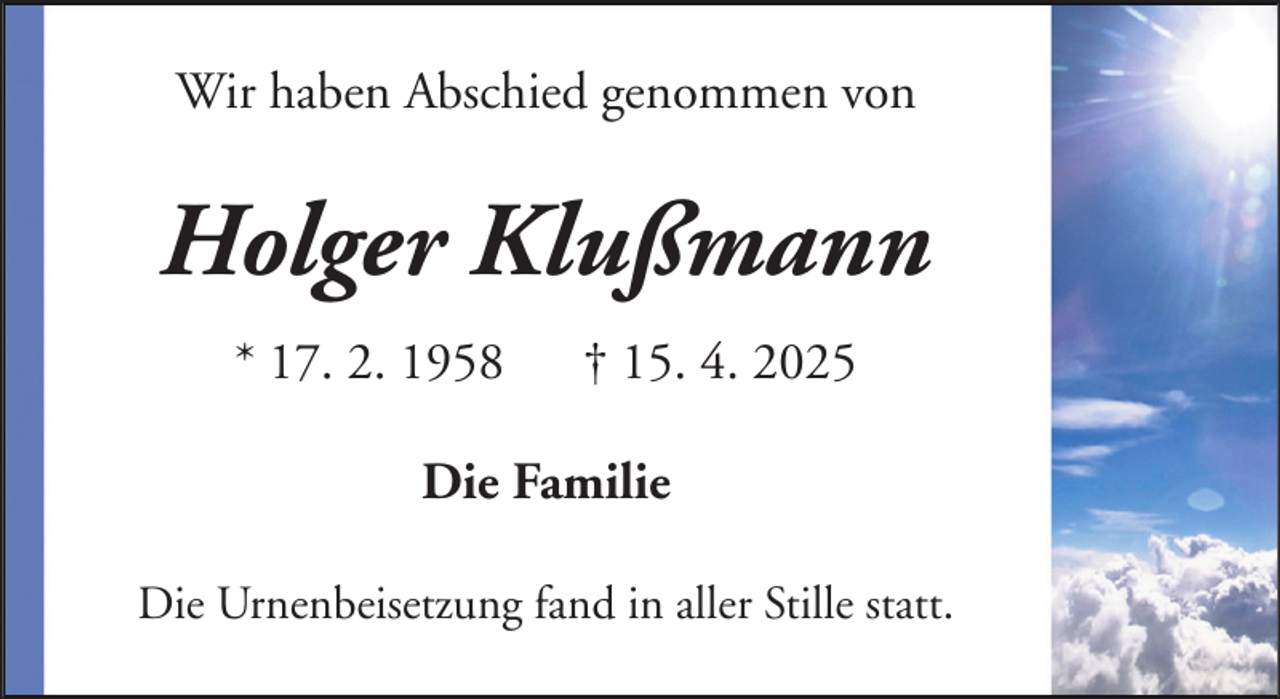 <p>Wir haben Abschied genommen von</p><p>Holger Klußmann<br />* 17. 2. 1958</p><p>† 15. 4. 2025</p><p>Die Familie<br />Die Urnenbeisetzung fand in aller Stille statt.</p>