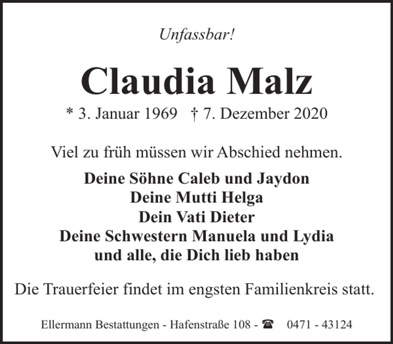 <p>Unfassbar!</p><p>Claudia Malz</p><p>* 3. Januar 1969 † 7. Dezember 2020<br />Viel zu früh müssen wir Abschied nehmen.<br />Deine Söhne Caleb und Jaydon<br />Deine Mutti Helga<br />Dein Vati Dieter<br />Deine Schwestern Manuela und Lydia<br />und alle, die Dich lieb haben<br />Die Trauerfeier findet im engsten Familienkreis statt.<br />Ellermann Bestattungen - Hafenstraße 108 - (</p><p>0471 - 43124</p>