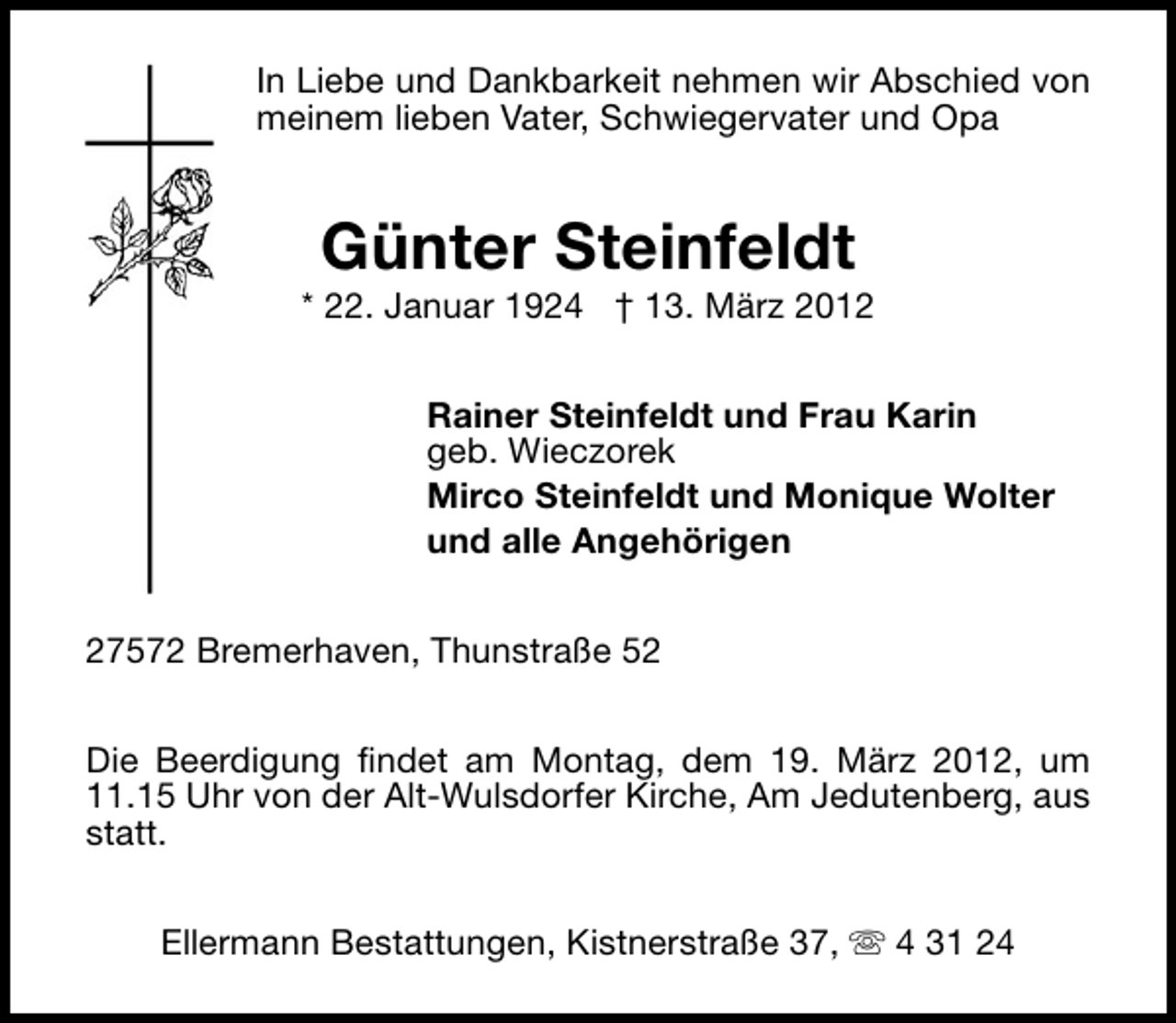 <p>In Liebe und Dankbarkeit nehmen wir Abschied von<br />meinem lieben Vater, Schwiegervater und Opa</p><p>Günter Steinfeldt<br />* 22. Januar 1924 † 13. März 2012<br />Rainer Steinfeldt und Frau Karin<br />geb. Wieczorek<br />Mirco Steinfeldt und Monique Wolter<br />und alle Angehörigen<br />27572 Bremerhaven, Thunstraße 52<br />Die Beerdigung findet am Montag, dem 19. März 2012, um<br />11.15 Uhr von der Alt-Wulsdorfer Kirche, Am Jedutenberg, aus<br />statt.<br />Ellermann Bestattungen, Kistnerstraße 37, s 4 31 24</p>