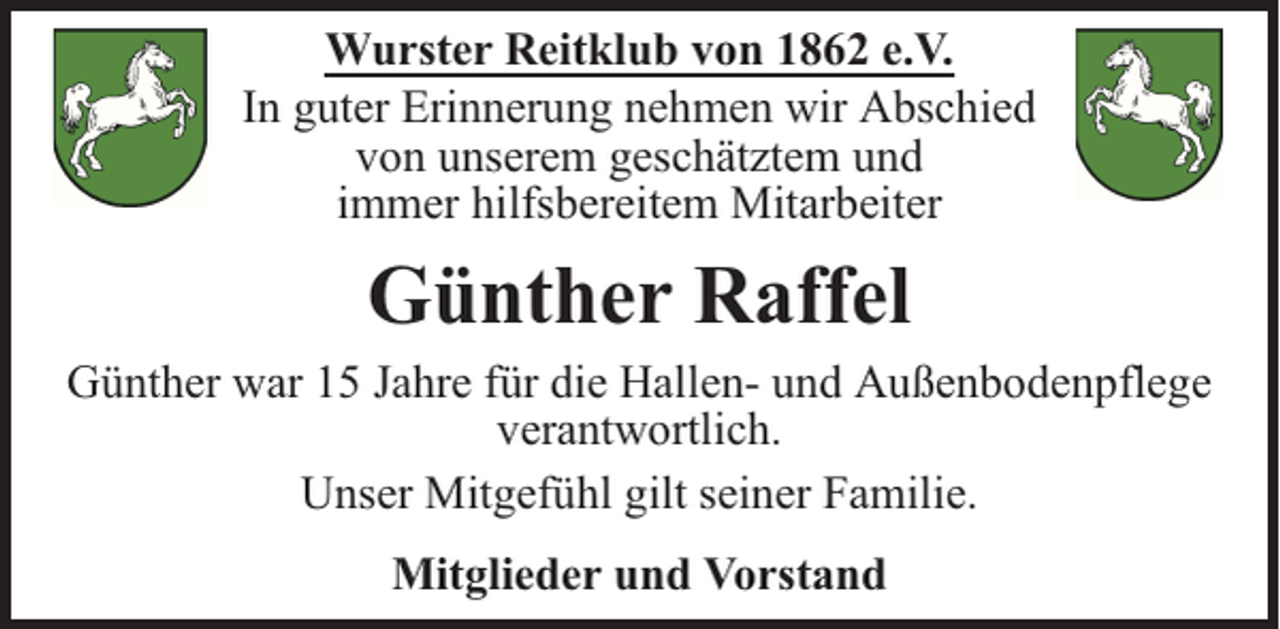 <p>Wurster Reitklub von 1862 e.V.<br />In guter Erinnerung nehmen wir Abschied<br />von unserem geschätztem und<br />immer hilfsbereitem Mitarbeiter</p><p>Günther Raffel<br />Günther war 15 Jahre für die Hallen- und Außenbodenpflege<br />verantwortlich.<br />Unser Mitgefühl gilt seiner Familie.<br />Mitglieder und Vorstand</p>