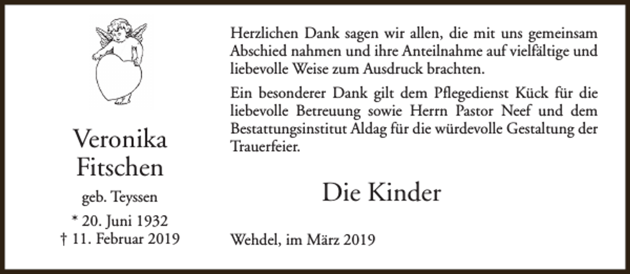 <p>Herzlichen Dank sagen wir allen, die mit uns gemeinsam<br />Abschied nahmen und ihre Anteilnahme auf vielfältige und<br />liebevolle Weise zum Ausdruck brachten.</p><p>Veronika<br />Fitschen<br />geb. Teyssen<br />* 20. Juni 1932<br />† 11. Februar 2019</p><p>Ein besonderer Dank gilt dem Pflegedienst Kück für die<br />liebevolle Betreuung sowie Herrn Pastor Neef und dem<br />Bestattungsinstitut Aldag für die würdevolle Gestaltung der<br />Trauerfeier.</p><p>Die Kinder<br />Wehdel, im März 2019</p>