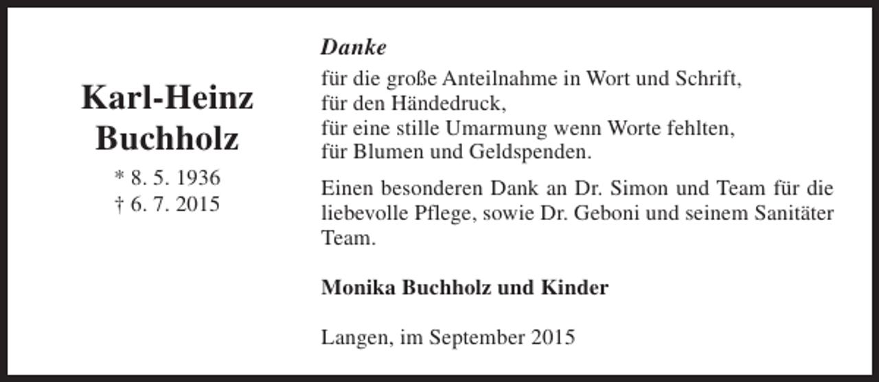 <p>Danke</p><p>Karl-Heinz<br />Buchholz<br />* 8. 5. 1936<br />† 6. 7. 2015</p><p>für die große Anteilnahme in Wort und Schrift,<br />für den Händedruck,<br />für eine stille Umarmung wenn Worte fehlten,<br />für Blumen und Geldspenden.<br />Einen besonderen Dank an Dr. Simon und Team für die<br />liebevolle Pflege, sowie Dr. Geboni und seinem Sanitäter<br />Team.<br />Monika Buchholz und Kinder<br />Langen, im September 2015</p>