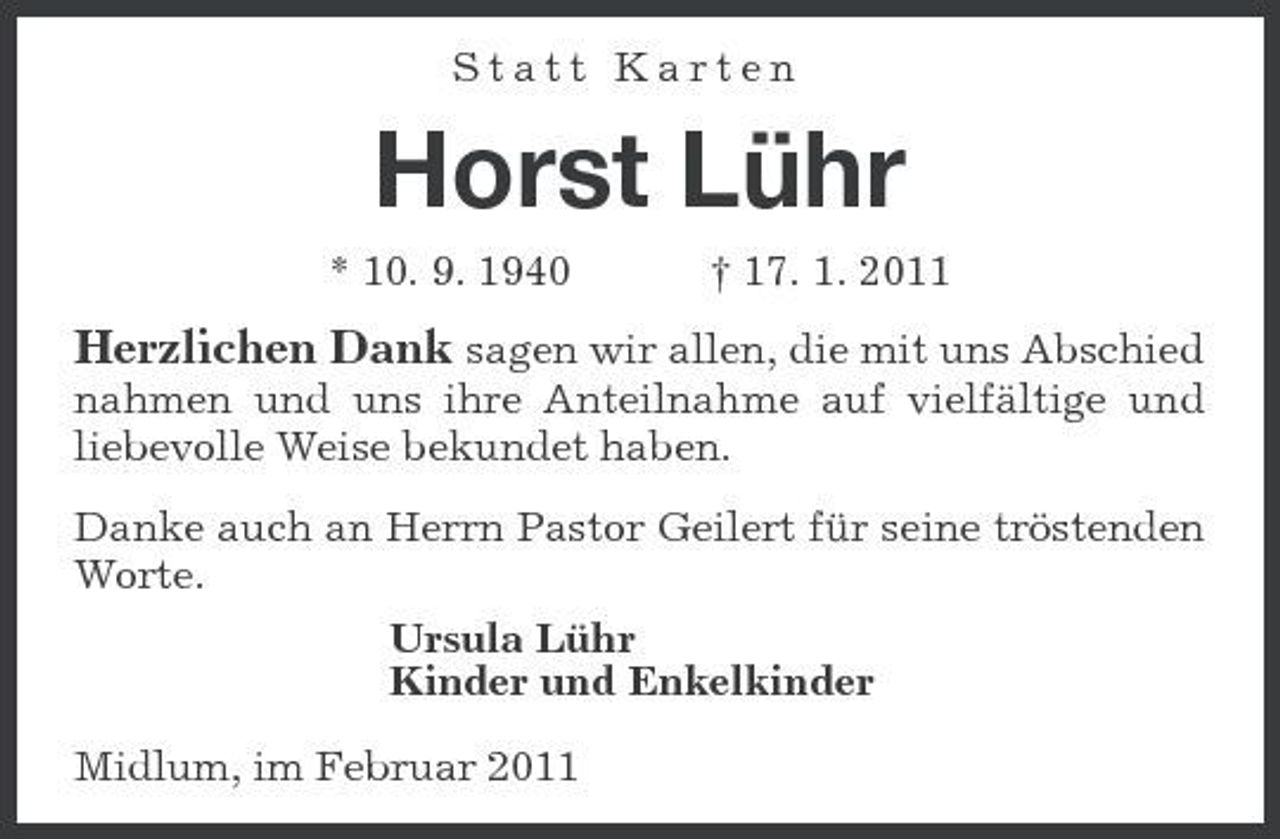 <p>Statt Karten</p><p>Horst Lühr<br />* 10. 9. 1940 † 17. 1. 2011</p><p>Herzlichen Dank sagen wir allen, die mit uns Abschied<br />nahmen und uns ihre Anteilnahme auf vielfältige und liebevolle Weise bekundet haben. Danke auch an Herrn Pastor Geilert für seine tröstenden Worte. Ursula Lühr Kinder und Enkelkinder Midlum, im Februar 2011</p>