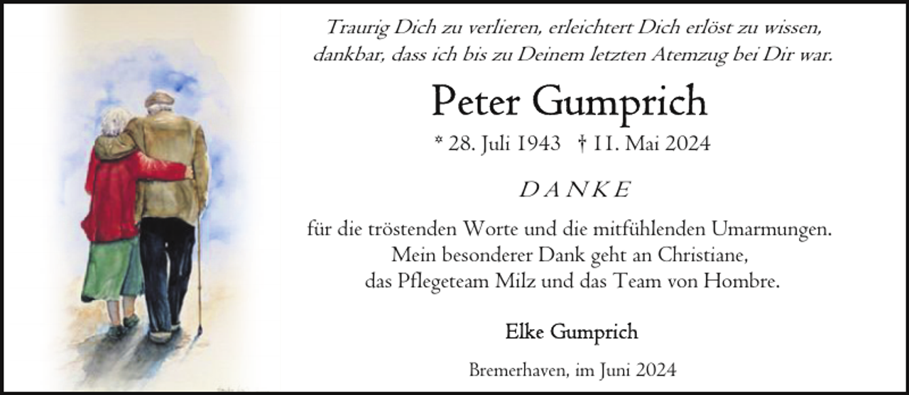 <p>Traurig Dich zu verlieren, erleichtert Dich erlöst zu wissen,<br />dankbar, dass ich bis zu Deinem letzten Atemzug bei Dir war.</p>
<p>* 28. Juli 1943 † 11. Mai 2024</p>
<p>DANKE<br />für die tröstenden Worte und die mitfühlenden Umarmungen.<br />Mein besonderer Dank geht an Christiane,<br />das Pflegeteam Milz und das Team von Hombre.</p>
<p>Bremerhaven, im Juni 2024</p>