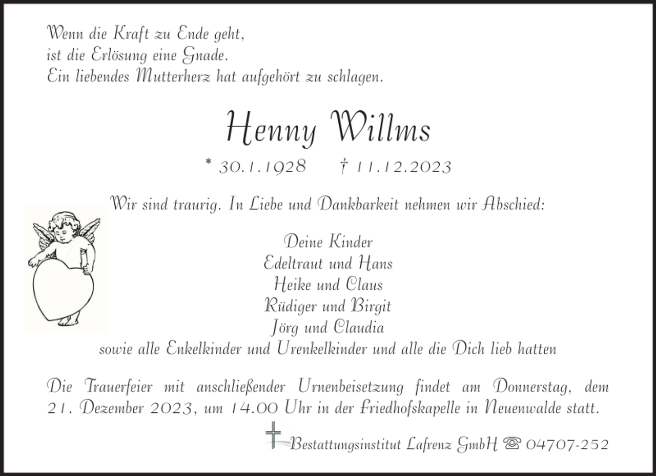 <p>Wenn die Kraft zu Ende geht,<br />ist die Erlösung eine Gnade.<br />Ein liebendes Mutterherz hat aufgehört zu schlagen.</p><p>Henny Willms<br />* 30.1.1928</p><p>† 11.12.2023</p><p>Wir sind traurig. In Liebe und Dankbarkeit nehmen wir Abschied:<br />Deine Kinder<br />Edeltraut und Hans<br />Heike und Claus<br />Rüdiger und Birgit<br />Jörg und Claudia<br />sowie alle Enkelkinder und Urenkelkinder und alle die Dich lieb hatten<br />Die Trauerfeier mit anschließender Urnenbeisetzung findet am Donnerstag, dem<br />21. Dezember 2023, um 14.00 Uhr in der Friedhofskapelle in Neuenwalde statt.<br />Bestattungsinstitut Lafrenz GmbH</p><p>04707-252</p>