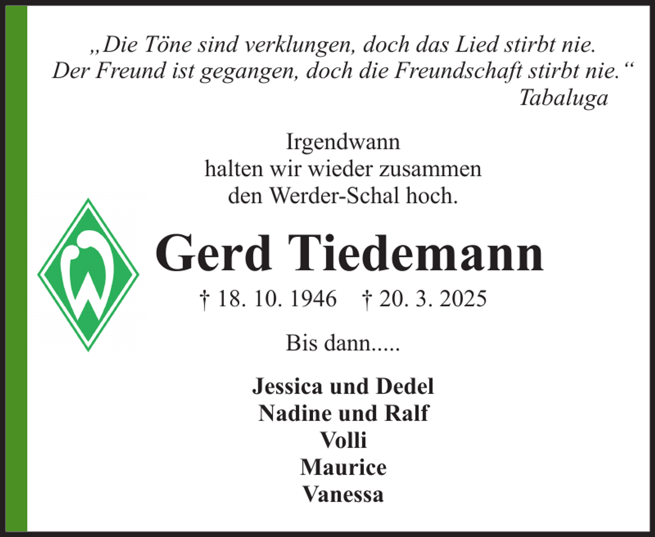 <p>„Die Töne sind verklungen, doch das Lied stirbt nie.<br />Der Freund ist gegangen, doch die Freundschaft stirbt nie.“<br />Tabaluga<br />Irgendwann<br />halten wir wieder zusammen<br />den Werder-Schal hoch.</p><p>Gerd Tiedemann<br />† 18. 10. 1946 † 20. 3. 2025<br />Bis dann.....<br />Jessica und Dedel<br />Nadine und Ralf<br />Volli<br />Maurice<br />Vanessa</p>