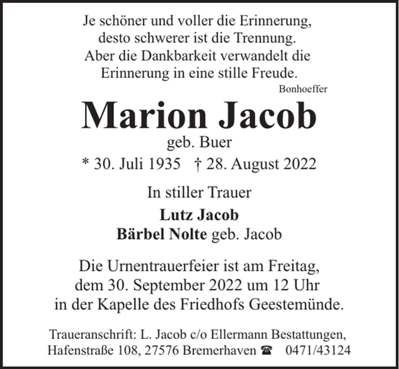 <p>Je schöner und voller die Erinnerung,<br />desto schwerer ist die Trennung.<br />Aber die Dankbarkeit verwandelt die<br />Erinnerung in eine stille Freude.</p><p>Bonhoeffer</p><p>Marion<br />Jacob<br />geb. Buer<br />* 30. Juli 1935 † 28. August 2022<br />In stiller Trauer<br />Lutz Jacob<br />Bärbel Nolte geb. Jacob</p><p>Die Urnentrauerfeier ist am Freitag,<br />dem 30. September 2022 um 12 Uhr<br />in der Kapelle des Friedhofs Geestemünde.<br />Traueranschrift: L. Jacob c/o Ellermann Bestattungen,<br />Hafenstraße 108, 27576 Bremerhaven ( 0471/43124</p>
