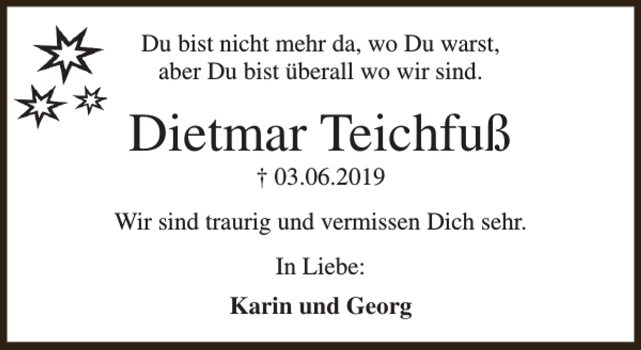 <p>Du bist nicht mehr da, wo Du warst,<br />aber Du bist überall wo wir sind.</p><p>Dietmar Teichfuß<br />† 03.06.2019</p><p>Wir sind traurig und vermissen Dich sehr.<br />In Liebe:<br />Karin und Georg</p>