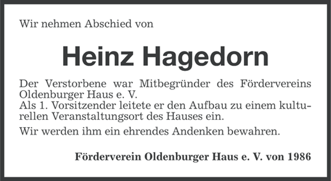 <p>Wir nehmen Abschied von</p><p>Heinz Hagedorn<br />Der Verstorbene war Mitbegründer des Fördervereins<br />Oldenburger Haus e. V.<br />Als 1. Vorsitzender leitete er den Aufbau zu einem kulturellen Veranstaltungsort des Hauses ein.<br />Wir werden ihm ein ehrendes Andenken bewahren.<br />Förderverein Oldenburger Haus e. V. von 1986</p>