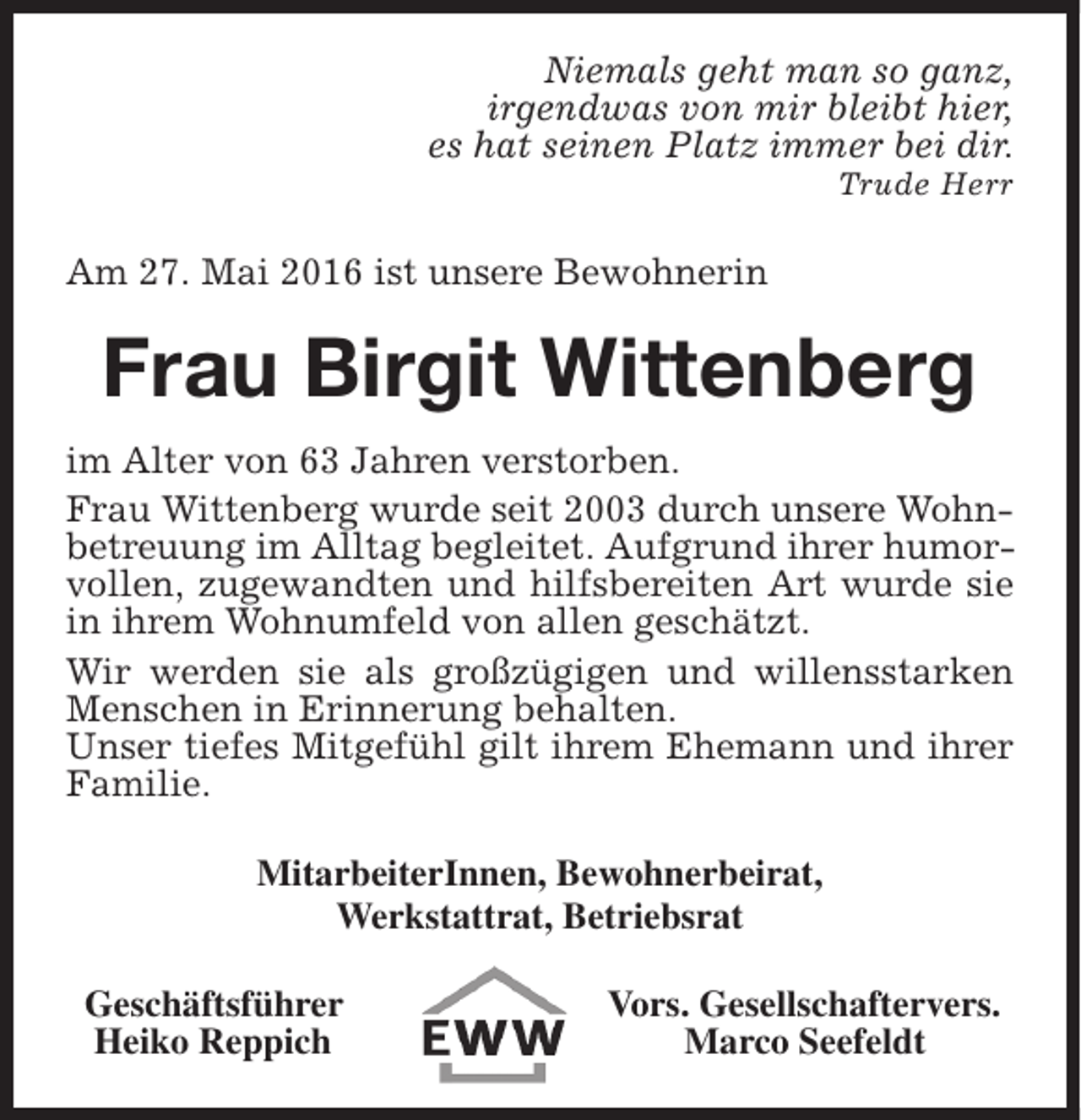 <p>Niemals geht man so ganz,<br />irgendwas von mir bleibt hier,<br />es hat seinen Platz immer bei dir.<br />Trude Herr</p><p>Am 27. Mai 2016 ist unsere Bewohnerin</p><p>Frau Birgit Wittenberg<br />im Alter von 63 Jahren verstorben.<br />Frau Wittenberg wurde seit 2003 durch unsere Wohnbetreuung im Alltag begleitet. Aufgrund ihrer humorvollen, zugewandten und hilfsbereiten Art wurde sie<br />in ihrem Wohnumfeld von allen geschätzt.<br />Wir werden sie als großzügigen und willensstarken<br />Menschen in Erinnerung behalten.<br />Unser tiefes Mitgefühl gilt ihrem Ehemann und ihrer<br />Familie.<br />MitarbeiterInnen, Bewohnerbeirat,<br />Werkstattrat, Betriebsrat<br />Geschäftsführer<br />Heiko Reppich</p><p>Vors. Gesellschaftervers.<br />Marco Seefeldt</p>