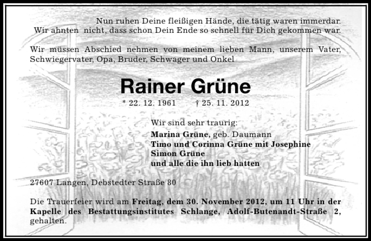 <p>Nun ruhen Deine fleißigen Hände, die tätig waren immerdar.<br />Wir ahnten nicht, dass schon Dein Ende so schnell für Dich gekommen war.<br />Wir müssen Abschied nehmen von meinem lieben Mann, unserem Vater,<br />Schwiegervater, Opa, Bruder, Schwager und Onkel</p><p>Rainer Grüne<br />* 22. 12. 1961</p><p>† 25. 11. 2012</p><p>Wir sind sehr traurig:<br />Marina Grüne, geb. Daumann<br />Timo und Corinna Grüne mit Josephine<br />Simon Grüne<br />und alle die ihn lieb hatten<br />27607 Langen, Debstedter Straße 80<br />Die Trauerfeier wird am Freitag, dem 30. November 2012, um 11 Uhr in der<br />Kapelle des Bestattungsinstitutes Schlange, Adolf-Butenandt-Straße 2,<br />gehalten.</p>