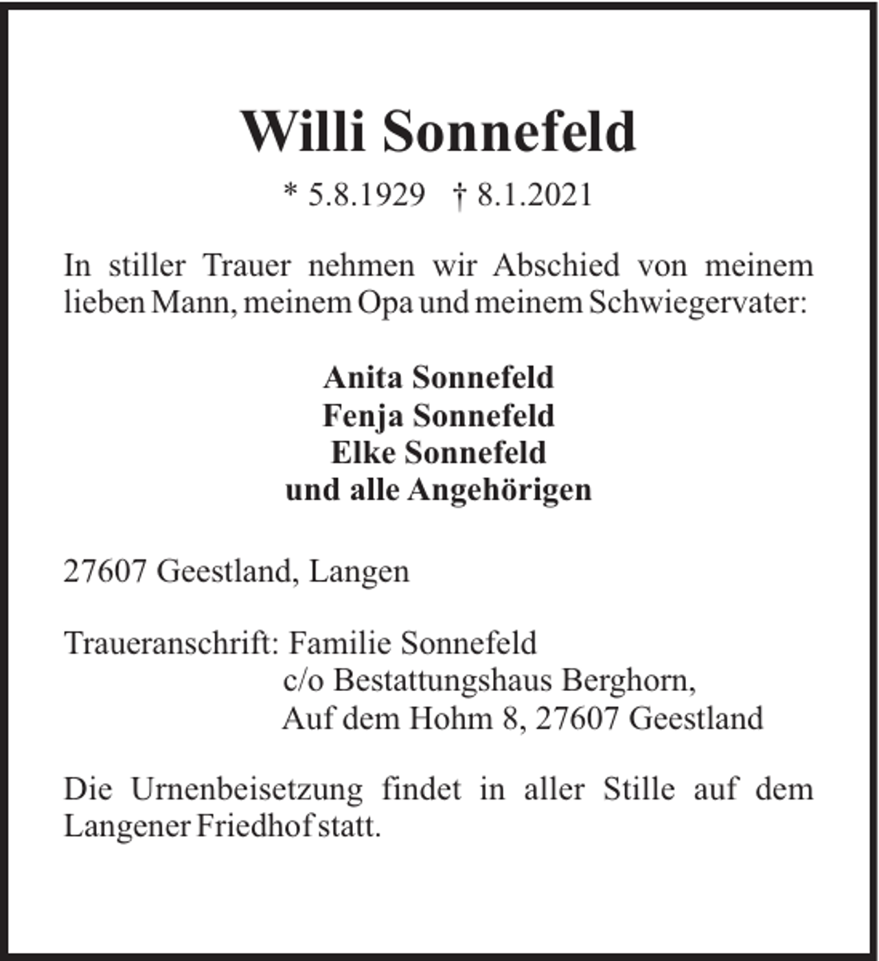 <p>Willi Sonnefeld<br />* 5.8.1929 † 8.1.2021<br />In stiller Trauer nehmen wir Abschied von meinem<br />lieben Mann, meinem Opa und meinem Schwiegervater:<br />Anita Sonnefeld<br />Fenja Sonnefeld<br />Elke Sonnefeld<br />und alle Angehörigen<br />27607 Geestland, Langen<br />Traueranschrift: Familie Sonnefeld<br />c/o Bestattungshaus Berghorn,<br />Auf dem Hohm 8, 27607 Geestland<br />Die Urnenbeisetzung findet in aller Stille auf dem<br />Langener Friedhof statt.</p>
