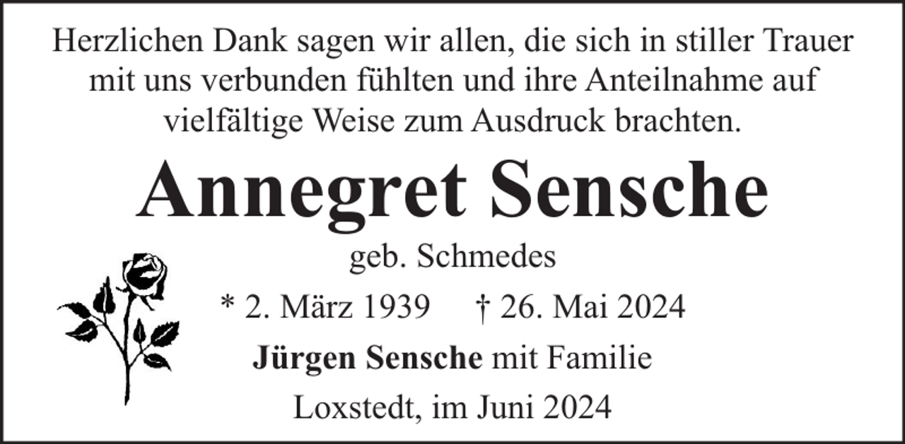 <p>Herzlichen Dank sagen wir allen, die sich in stiller Trauer<br />mit uns verbunden fühlten und ihre Anteilnahme auf<br />vielfältige Weise zum Ausdruck brachten.</p><p>Annegret Sensche<br />geb. Schmedes<br />* 2. März 1939 † 26. Mai 2024<br />Jürgen Sensche mit Familie<br />Loxstedt, im Juni 2024</p>