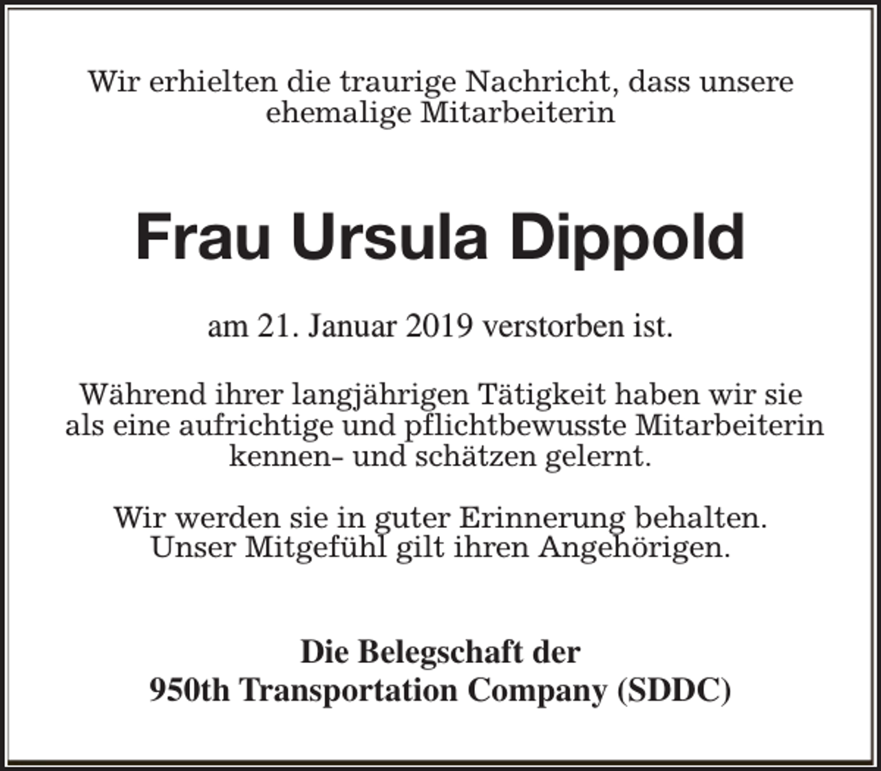 <p>Wir erhielten die traurige Nachricht, dass unsere<br />ehemalige Mitarbeiterin</p><p>Frau Ursula Dippold<br />am 21. Januar 2019 verstorben ist.<br />Während ihrer langjährigen Tätigkeit haben wir sie<br />als eine aufrichtige und pflichtbewusste Mitarbeiterin<br />kennen- und schätzen gelernt.<br />Wir werden sie in guter Erinnerung behalten.<br />Unser Mitgefühl gilt ihren Angehörigen.</p><p>Die Belegschaft der<br />950th Transportation Company (SDDC)</p>