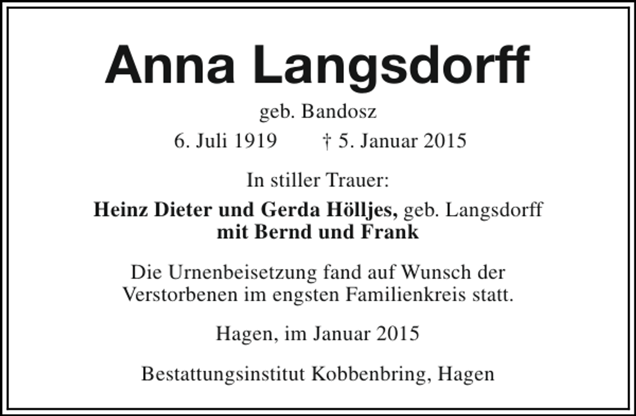 <p>Anna Langsdorff<br />geb. Bandosz<br />6. Juli 1919<br />† 5. Januar 2015</p><p>In stiller Trauer:<br />Heinz Dieter und Gerda Hölljes, geb. Langsdorff<br />mit Bernd und Frank<br />Die Urnenbeisetzung fand auf Wunsch der<br />Verstorbenen im engsten Familienkreis statt.<br />Hagen, im Januar 2015<br />Bestattungsinstitut Kobbenbring, Hagen</p>