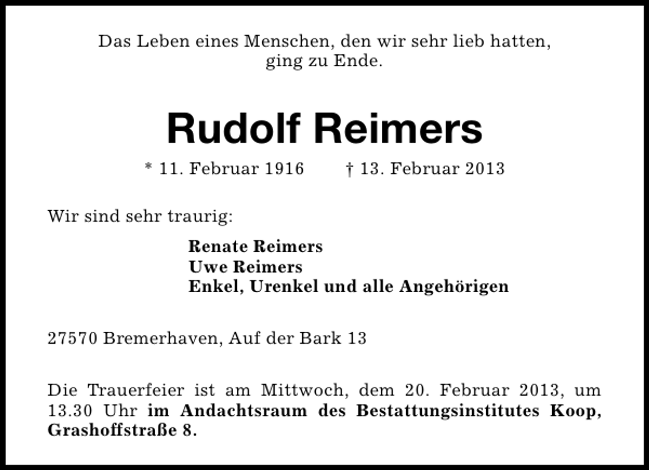 <p>Das Leben eines Menschen, den wir sehr lieb hatten,<br />ging zu Ende.</p><p>Rudolf Reimers</p><p>* 11. Februar 1916</p><p>† 13. Februar 2013</p><p>Wir sind sehr traurig:<br />Renate Reimers<br />Uwe Reimers<br />Enkel, Urenkel und alle Angehörigen<br />27570 Bremerhaven, Auf der Bark 13<br />Die Trauerfeier ist am Mittwoch, dem 20. Februar 2013, um<br />13.30 Uhr im Andachtsraum des Bestattungsinstitutes Koop,<br />Grashoffstraße 8.</p>