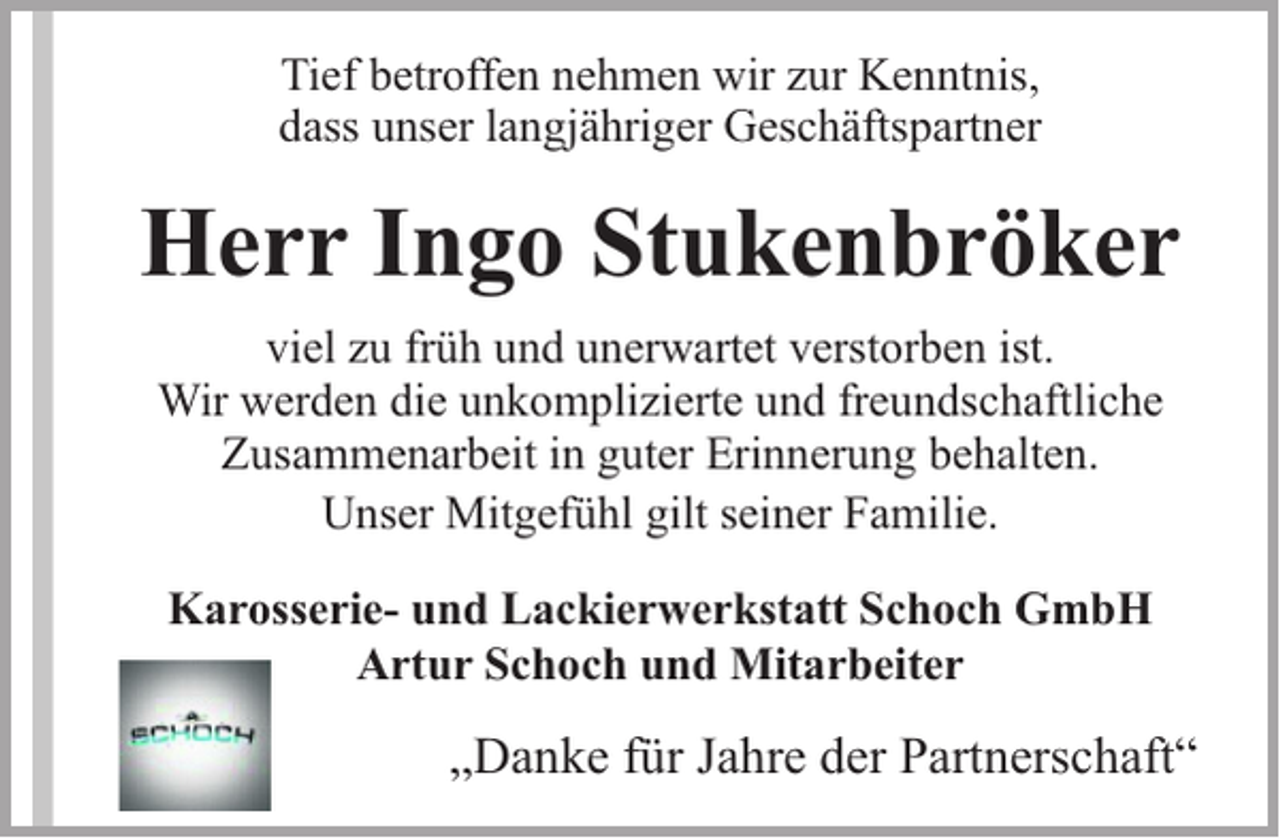 <p>Tief betroffen nehmen wir zur Kenntnis,<br />dass unser langjähriger Geschäftspartner</p><p>Herr Ingo Stukenbröker<br />viel zu früh und unerwartet verstorben ist.<br />Wir werden die unkomplizierte und freundschaftliche<br />Zusammenarbeit in guter Erinnerung behalten.<br />Unser Mitgefühl gilt seiner Familie.<br />Karosserie- und Lackierwerkstatt Schoch GmbH<br />Artur Schoch und Mitarbeiter</p><p>„Danke für Jahre der Partnerschaft“</p>