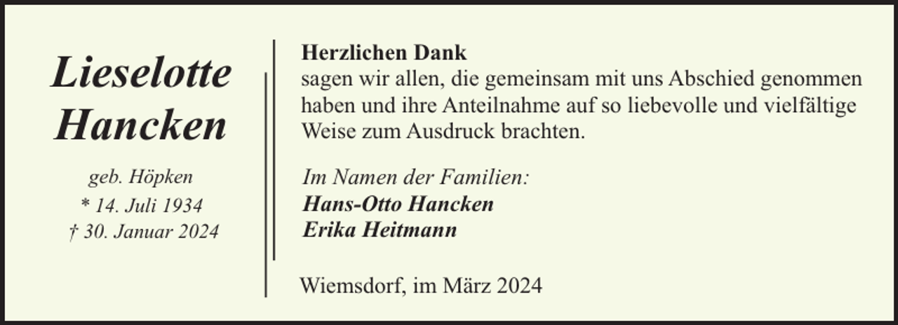 <p>Lieselotte<br />Hancken<br />geb. Höpken<br />* 14. Juli 1934<br />† 30. Januar 2024</p><p>Herzlichen Dank<br />sagen wir allen, die gemeinsam mit uns Abschied genommen<br />haben und ihre Anteilnahme auf so liebevolle und vielfältige<br />Weise zum Ausdruck brachten.<br />Im Namen der Familien:<br />Hans-Otto Hancken<br />Erika Heitmann<br />Wiemsdorf, im März 2024</p>