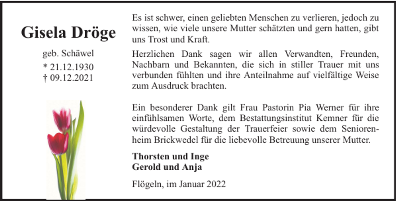 <p>Gisela Dröge</p><p>Es ist schwer, einen geliebten Menschen zu verlieren, jedoch zu<br />wissen, wie viele unsere Mutter schätzten und gern hatten, gibt<br />uns Trost und Kraft.</p><p>geb. Schäwel<br />* 21.12.1930<br />† 09.12.2021</p><p>Herzlichen Dank sagen wir allen Verwandten, Freunden,<br />Nachbarn und Bekannten, die sich in stiller Trauer mit uns<br />verbunden fühlten und ihre Anteilnahme auf vielfältige Weise<br />zum Ausdruck brachten.<br />Ein besonderer Dank gilt Frau Pastorin Pia Werner für ihre<br />einfühlsamen Worte, dem Bestattungsinstitut Kemner für die<br />würdevolle Gestaltung der Trauerfeier sowie dem Seniorenheim Brickwedel für die liebevolle Betreuung unserer Mutter.<br />Thorsten und Inge<br />Gerold und Anja<br />Flögeln, im Januar 2022</p>