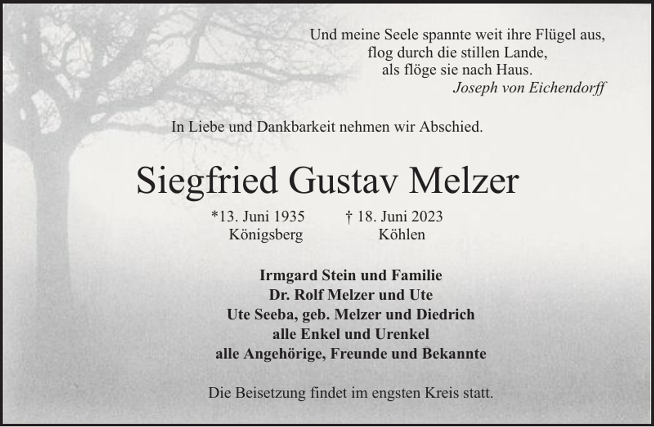 <p>Und meine Seele spannte weit ihre Flügel aus,<br />flog durch die stillen Lande,<br />als flöge sie nach Haus.<br />Joseph von Eichendorff<br />In Liebe und Dankbarkeit nehmen wir Abschied.</p><p>Siegfried Gustav Melzer<br />*13. Juni 1935<br />Königsberg</p><p>† 18. Juni 2023<br />Köhlen</p><p>Irmgard Stein und Familie<br />Dr. Rolf Melzer und Ute<br />Ute Seeba, geb. Melzer und Diedrich<br />alle Enkel und Urenkel<br />alle Angehörige, Freunde und Bekannte<br />Die Beisetzung findet im engsten Kreis statt.</p>