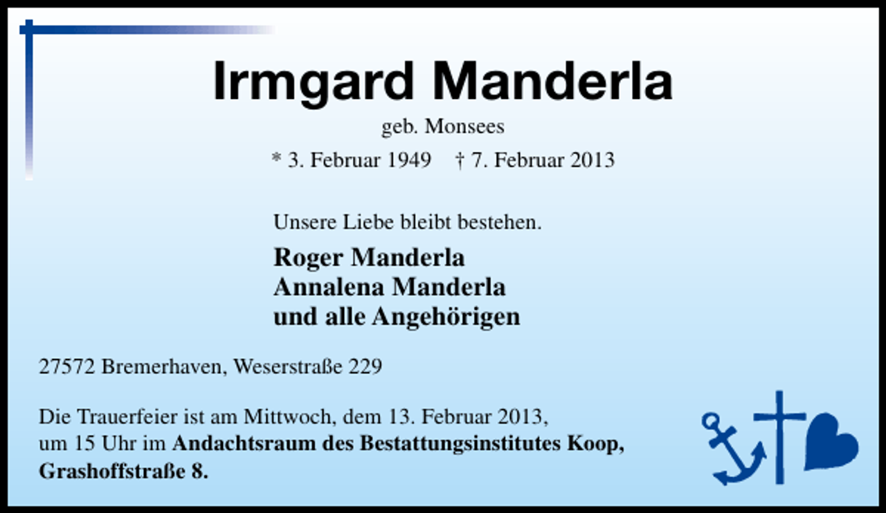 <p>Irmgard Manderla<br />geb. Monsees<br />* 3. Februar 1949 † 7. Februar 2013<br />Unsere Liebe bleibt bestehen.</p><p>Roger Manderla<br />Annalena Manderla<br />und alle Angehörigen<br />27572 Bremerhaven, Weserstraße 229<br />Die Trauerfeier ist am Mittwoch, dem 13. Februar 2013,<br />um 15 Uhr im Andachtsraum des Bestattungsinstitutes Koop,<br />Grashoffstraße 8.</p>
