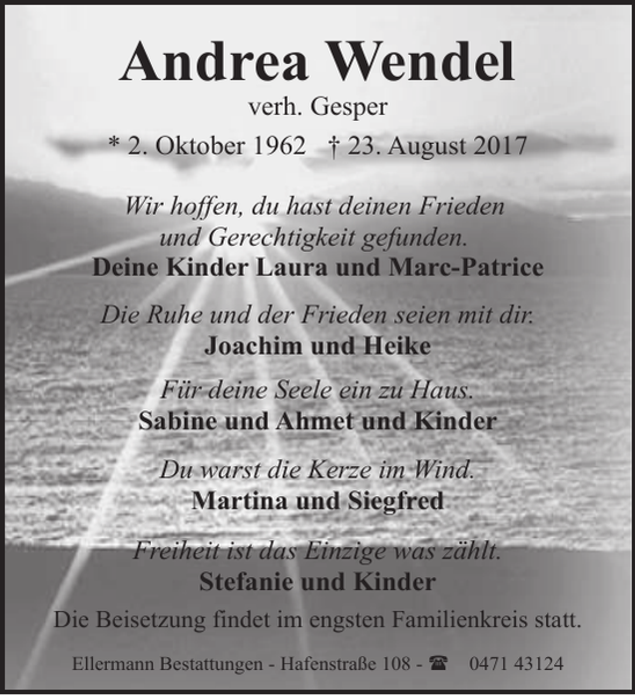 <p>Andrea Wendel</p><p>verh. Gesper<br />* 2. Oktober 1962 † 23. August 2017<br />Wir hoffen, du hast deinen Frieden<br />und Gerechtigkeit gefunden.<br />Deine Kinder Laura und Marc-Patrice<br />Die Ruhe und der Frieden seien mit dir.<br />Joachim und Heike<br />Für deine Seele ein zu Haus.<br />Sabine und Ahmet und Kinder<br />Du warst die Kerze im Wind.<br />Martina und Siegfred<br />Freiheit ist das Einzige was zählt.<br />Stefanie und Kinder<br />Die Beisetzung findet im engsten Familienkreis statt.<br />Ellermann Bestattungen - Hafenstraße 108 - (</p><p>0471 43124</p>