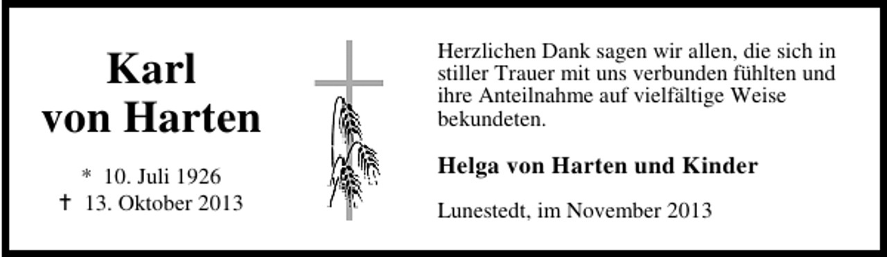 <p>Karl<br />von Harten<br />* 10. Juli 1926<br />13. Oktober 2013</p><p>Herzlichen Dank sagen wir allen, die sich in<br />stiller Trauer mit uns verbunden fühlten und<br />ihre Anteilnahme auf vielfältige Weise<br />bekundeten.</p><p>Helga von Harten und Kinder<br />Lunestedt, im November 2013</p>