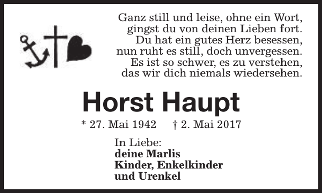 <p>Ganz still und leise, ohne ein Wort,<br />gingst du von deinen Lieben fort.<br />Du hat ein gutes Herz besessen,<br />nun ruht es still, doch unvergessen.<br />Es ist so schwer, es zu verstehen,<br />das wir dich niemals wiedersehen.</p><p>Horst Haupt</p><p>* 27. Mai 1942</p><p>† 2. Mai 2017</p><p>In Liebe:<br />deine Marlis<br />Kinder, Enkelkinder<br />und Urenkel</p>