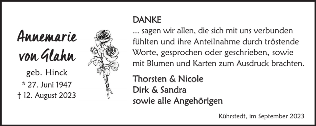 <p>DANKE<br />... sagen wir allen, die sich mit uns verbunden<br />fühlten und ihre Anteilnahme durch tröstende<br />Worte, gesprochen oder geschrieben, sowie<br />mit Blumen und Karten zum Ausdruck brachten.<br />Thorsten &amp; Nicole<br />Dirk &amp; Sandra<br />sowie alle Angehörigen<br />Kührstedt, im September 2023</p>